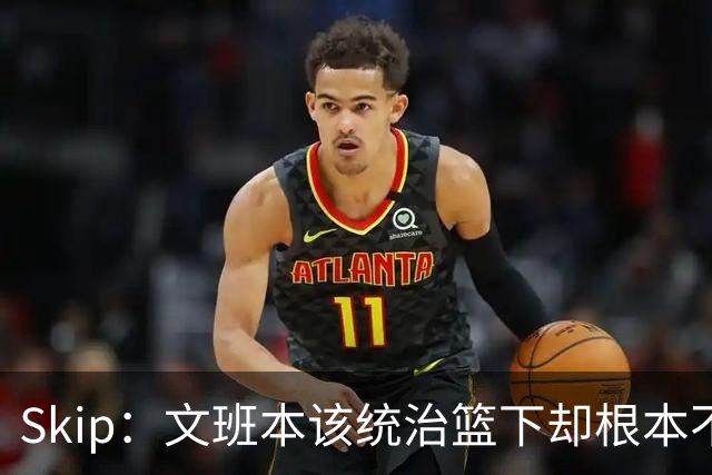 Skip：文班本该统治篮下却根本不往内线打 完全靠3分手感吃饭