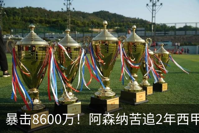 暴击8600万！阿森纳苦追2年西甲飞翼松口，英超三强疯抢悬念拉满