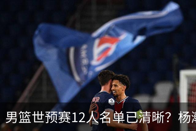 男篮世预赛12人名单已清晰？杨瀚森赵继伟领衔：周琦赵睿全被抛弃